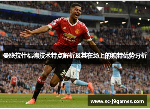 曼联拉什福德技术特点解析及其在场上的独特优势分析