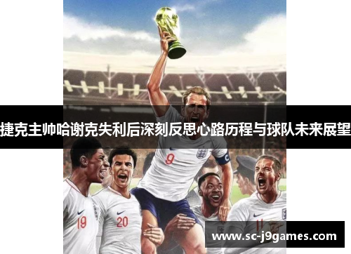 捷克主帅哈谢克失利后深刻反思心路历程与球队未来展望