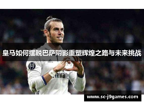皇马如何摆脱巴萨阴影重塑辉煌之路与未来挑战
