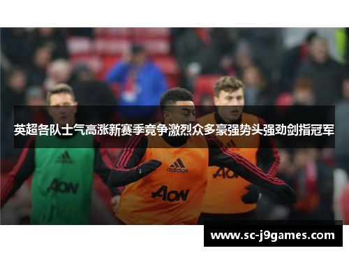 英超各队士气高涨新赛季竞争激烈众多豪强势头强劲剑指冠军 英超各队士气高涨新赛季竞争激烈众多豪强势头强劲剑指冠军