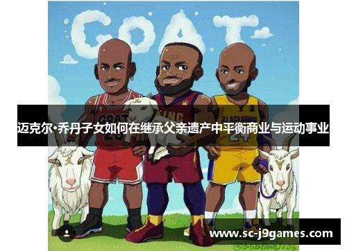 迈克尔·乔丹子女如何在继承父亲遗产中平衡商业与运动事业