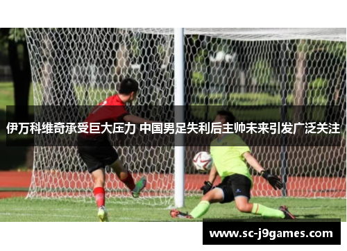 伊万科维奇承受巨大压力 中国男足失利后主帅未来引发广泛关注